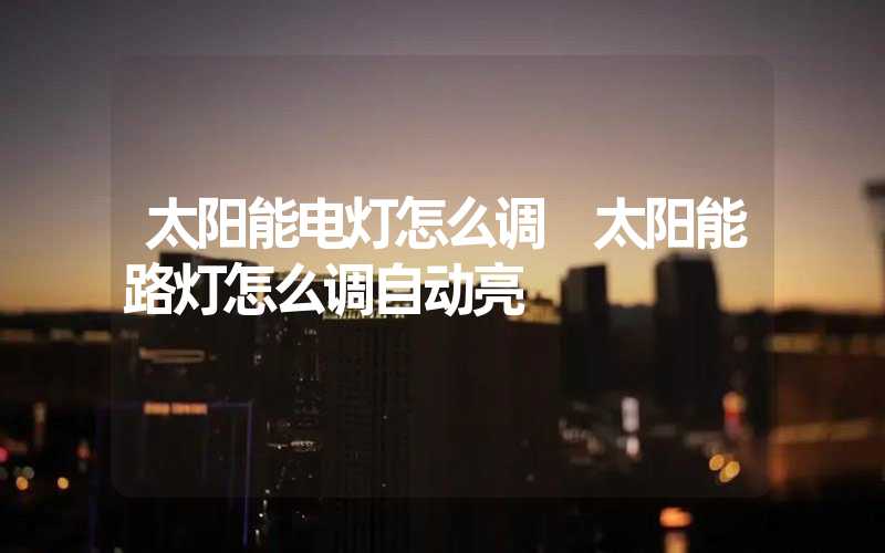 太阳能电灯怎么调 太阳能路灯怎么调自动亮